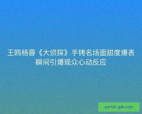 王鸥杨蓉《大侦探》手铐名场面甜度爆表瞬间引爆观众心动反应