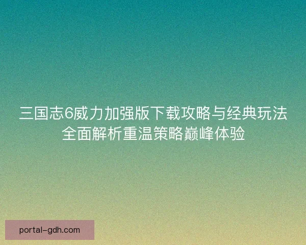 三国志6威力加强版下载攻略与经典玩法全面解析重温策略巅峰体验