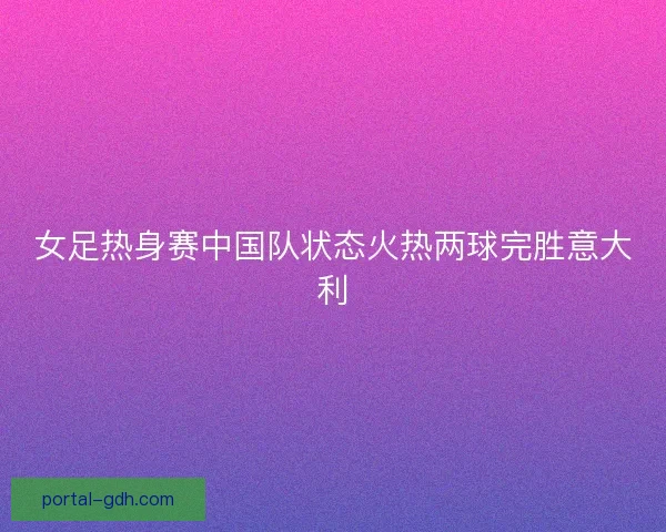女足热身赛中国队状态火热两球完胜意大利